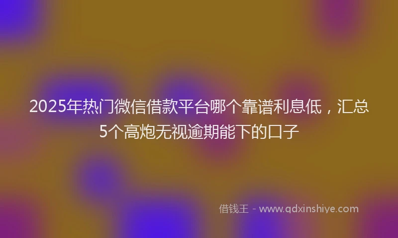 2025年热门微信借款平台哪个靠谱利息低，汇总5个高炮无视逾期能下的口子