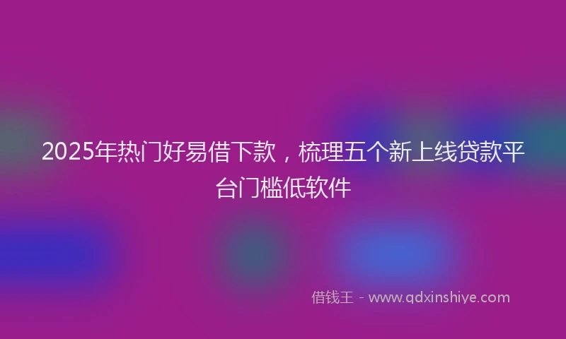 2025年热门好易借下款，梳理五个新上线贷款平台门槛低软件