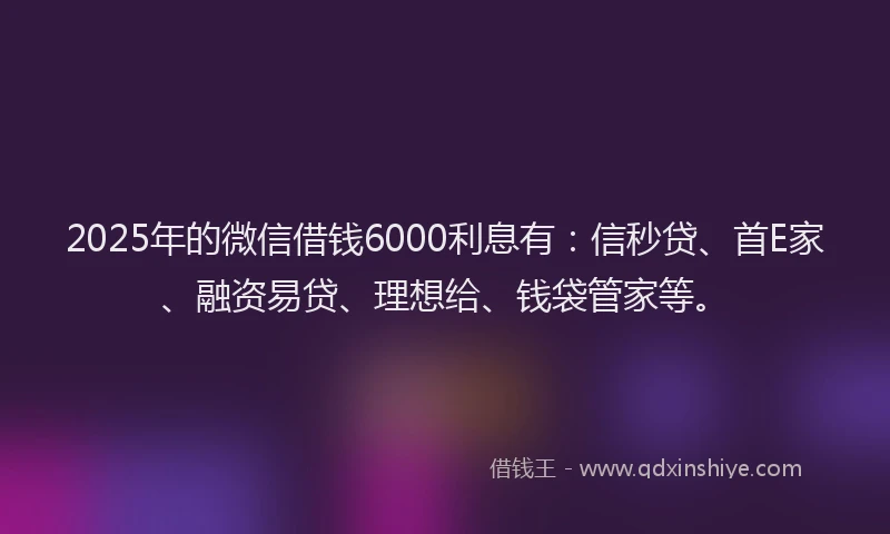 2025年的微信借钱6000利息有：信秒贷、首E家、融资易贷、理想给、钱袋管家等。