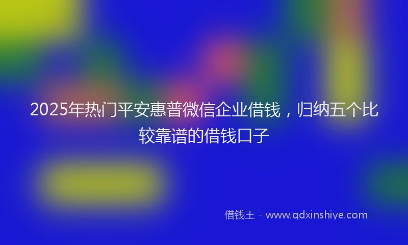 2025年热门平安惠普微信企业借钱，归纳五个比较靠谱的借钱口子