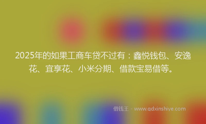 2025年的如果工商车贷不过有：鑫悦钱包、安逸花、宜享花、小米分期、借款宝易借等。