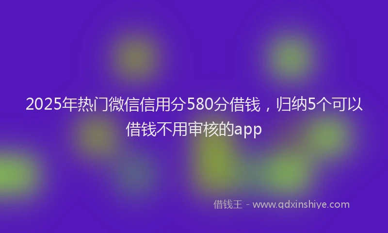 2025年热门微信信用分580分借钱，归纳5个可以借钱不用审核的app