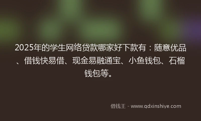 2025年的学生网络贷款哪家好下款有：随意优品、借钱快易借、现金易融通宝、小鱼钱包、石榴钱包等。