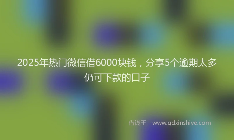 2025年热门微信借6000块钱，分享5个逾期太多仍可下款的口子