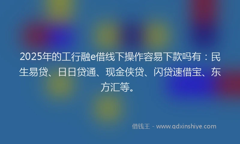2025年的工行融e借线下操作容易下款吗有：民生易贷、日日贷通、现金侠贷、闪贷速借宝、东方汇等。