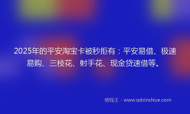 2025年的平安淘宝卡被秒拒有：平安易借、极速易购、三枝花、射手花、现金贷速借等。