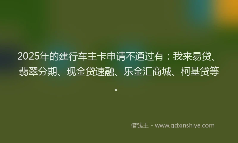 2025年的建行车主卡申请不通过有：我来易贷、翡翠分期、现金贷速融、乐金汇商城、柯基贷等。