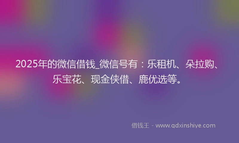 2025年的微信借钱_微信号有：乐租机、朵拉购、乐宝花、现金侠借、鹿优选等。