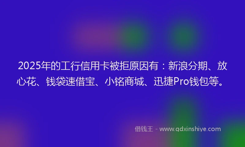 2025年的工行信用卡被拒原因有：新浪分期、放心花、钱袋速借宝、小铭商城、迅捷Pro钱包等。