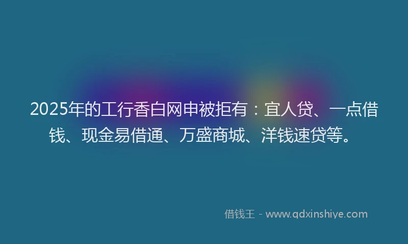 2025年的工行香白网申被拒有：宜人贷、一点借钱、现金易借通、万盛商城、洋钱速贷等。