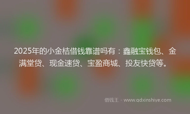 2025年的小金桔借钱靠谱吗有：鑫融宝钱包、金满堂贷、现金速贷、宝盈商城、投友快贷等。