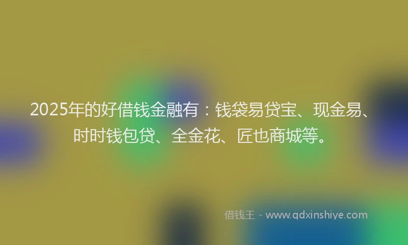 2025年的好借钱金融有：钱袋易贷宝、现金易、时时钱包贷、全金花、匠也商城等。