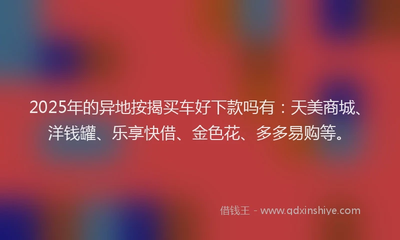 2025年的异地按揭买车好下款吗有：天美商城、洋钱罐、乐享快借、金色花、多多易购等。