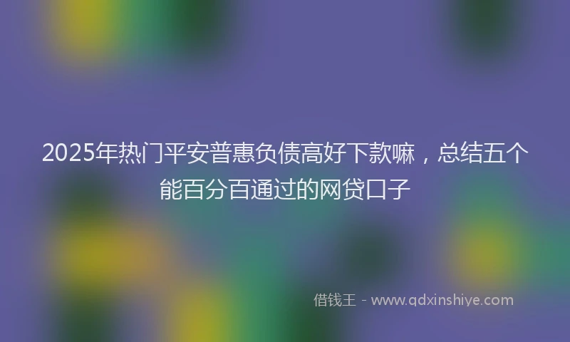 2025年热门平安普惠负债高好下款嘛，总结五个能百分百通过的网贷口子