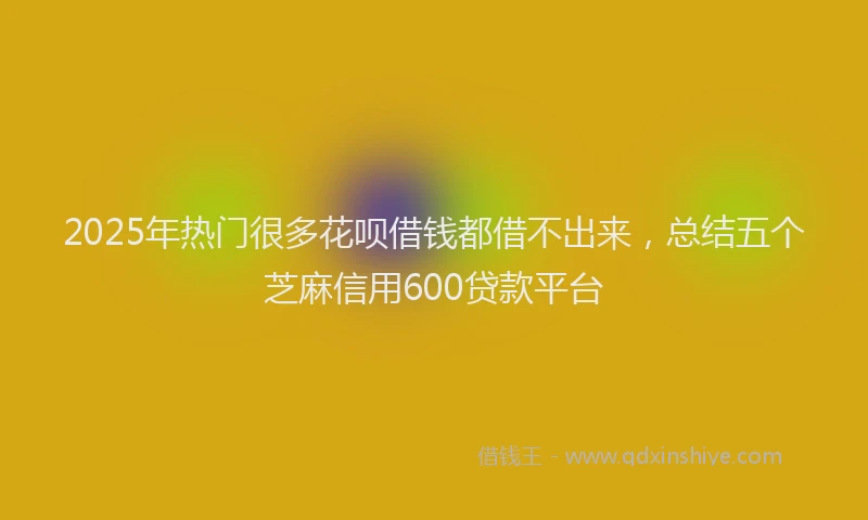 2025年热门很多花呗借钱都借不出来，总结五个芝麻信用600贷款平台