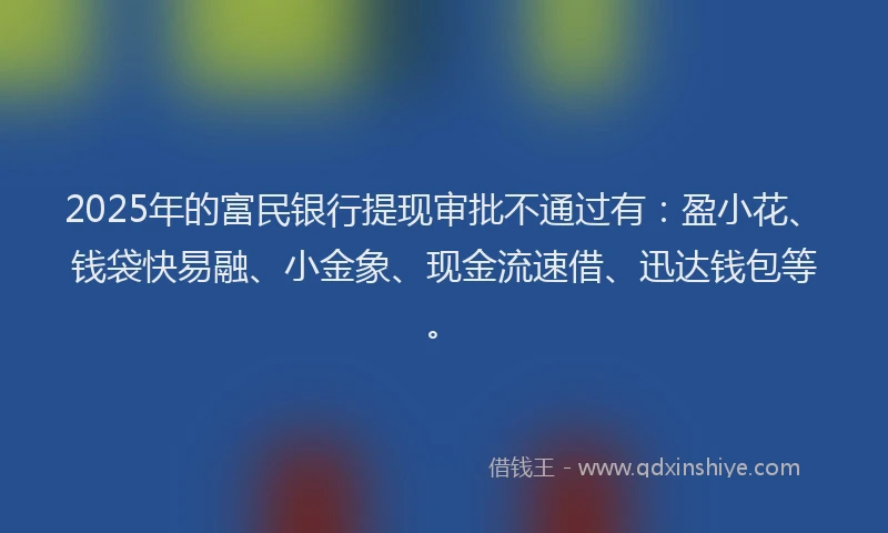 2025年的富民银行提现审批不通过有：盈小花、钱袋快易融、小金象、现金流速借、迅达钱包等。