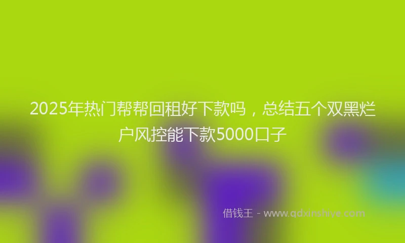 2025年热门帮帮回租好下款吗，总结五个双黑烂户风控能下款5000口子