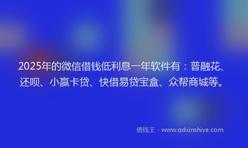 2025年的微信借钱低利息一年软件有：普融花、还呗、小赢卡贷、快借易贷宝盒、众帮商城等。