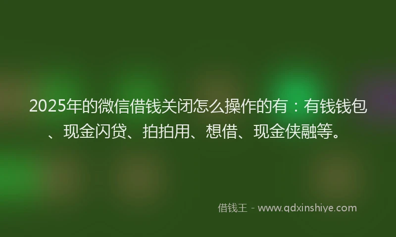 2025年的微信借钱关闭怎么操作的有：有钱钱包、现金闪贷、拍拍用、想借、现金侠融等。