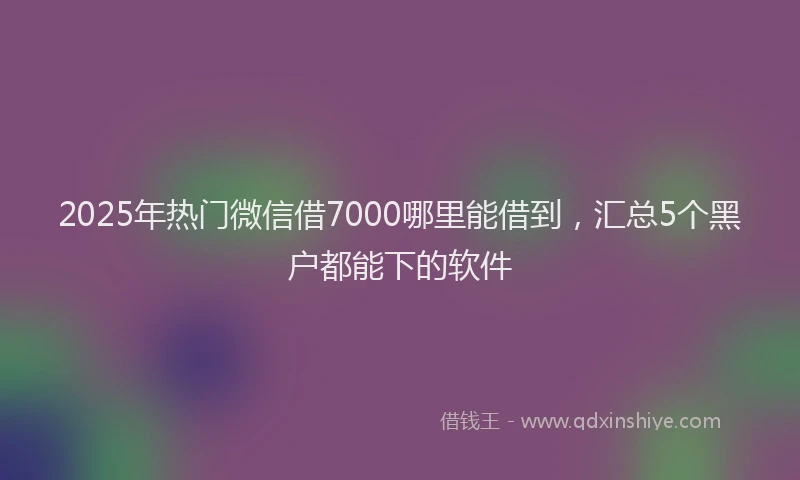 2025年热门微信借7000哪里能借到，汇总5个黑户都能下的软件