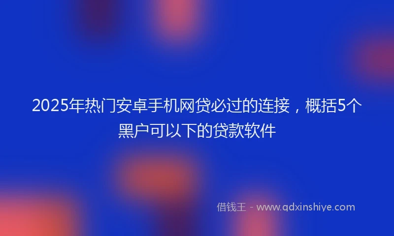 2025年热门安卓手机网贷必过的连接，概括5个黑户可以下的贷款软件