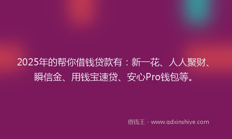 2025年的帮你借钱贷款有：新一花、人人聚财、瞬信金、用钱宝速贷、安心Pro钱包等。