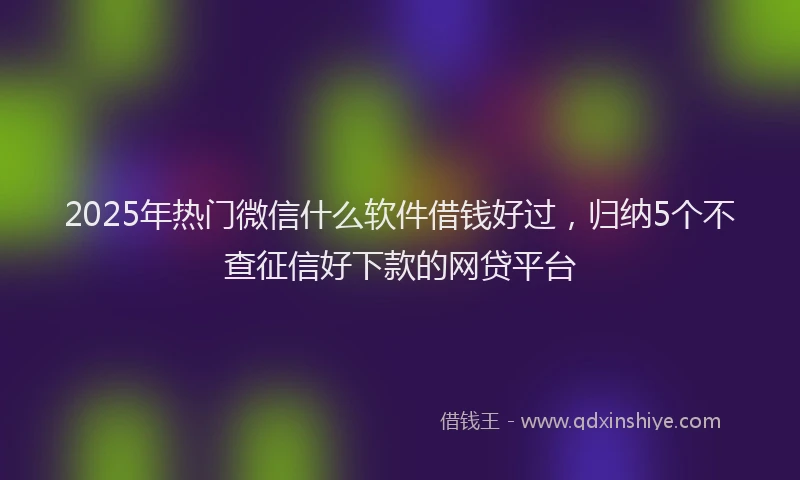 2025年热门微信什么软件借钱好过，归纳5个不查征信好下款的网贷平台