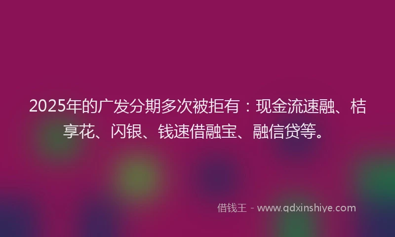2025年的广发分期多次被拒有：现金流速融、桔享花、闪银、钱速借融宝、融信贷等。
