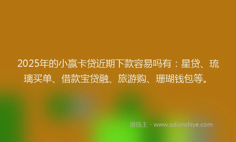 2025年的小赢卡贷近期下款容易吗有：星贷、琉璃买单、借款宝贷融、旅游购、珊瑚钱包等。