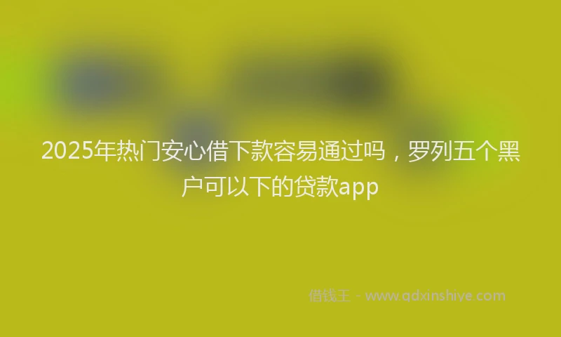 2025年热门安心借下款容易通过吗，罗列五个黑户可以下的贷款app