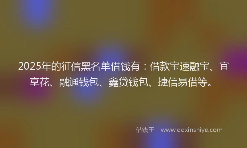 2025年的征信黑名单借钱有：借款宝速融宝、宜享花、融通钱包、鑫贷钱包、捷信易借等。