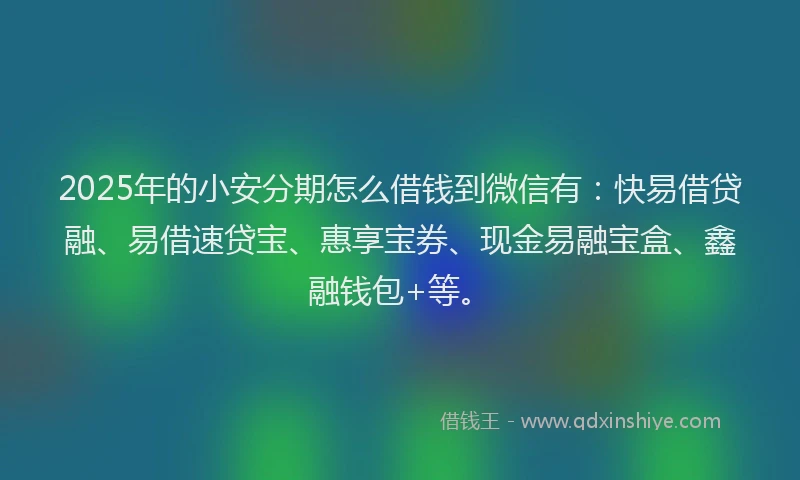 2025年的小安分期怎么借钱到微信有：快易借贷融、易借速贷宝、惠享宝券、现金易融宝盒、鑫融钱包+等。