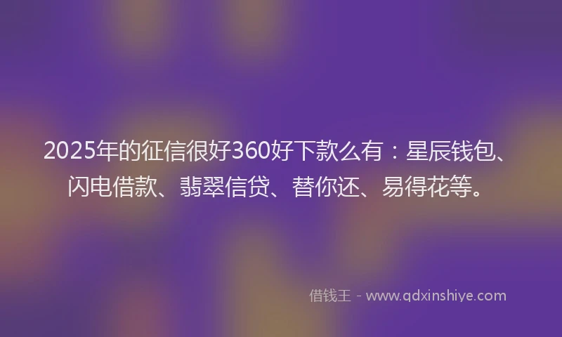 2025年的征信很好360好下款么有：星辰钱包、闪电借款、翡翠信贷、替你还、易得花等。