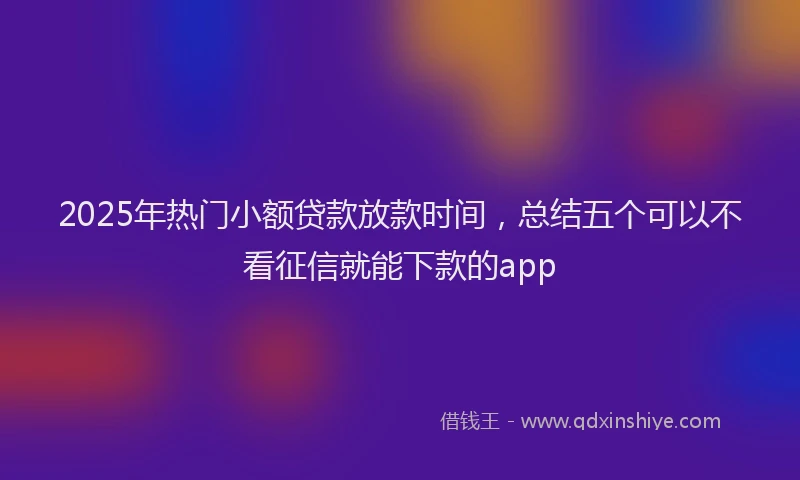 2025年热门小额贷款放款时间，总结五个可以不看征信就能下款的app