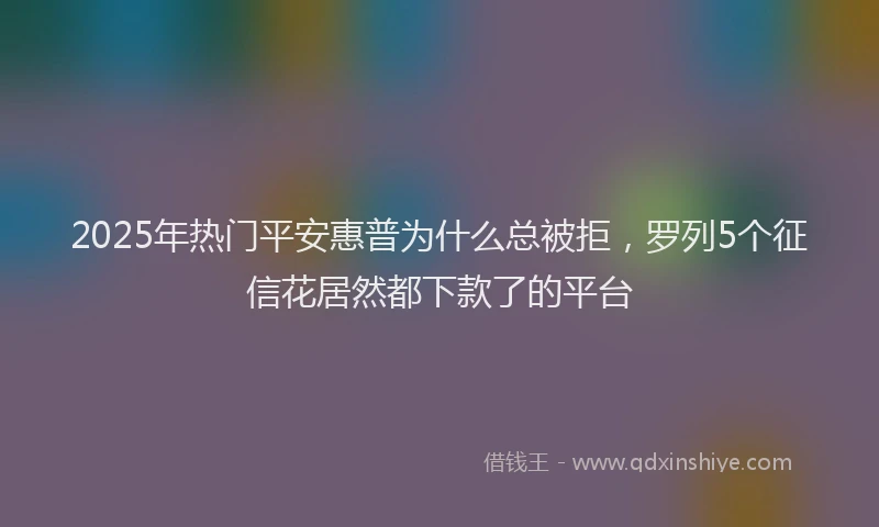 2025年热门平安惠普为什么总被拒，罗列5个征信花居然都下款了的平台