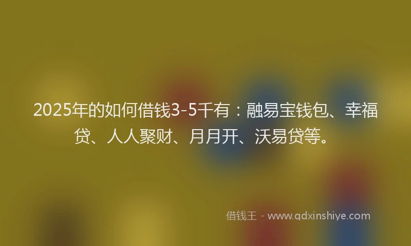 2025年的如何借钱3-5千有：融易宝钱包、幸福贷、人人聚财、月月开、沃易贷等。