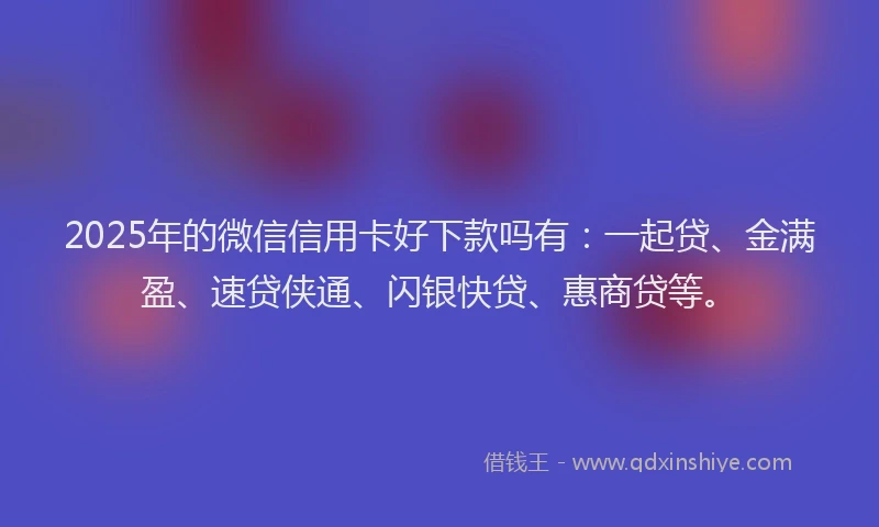 2025年的微信信用卡好下款吗有：一起贷、金满盈、速贷侠通、闪银快贷、惠商贷等。