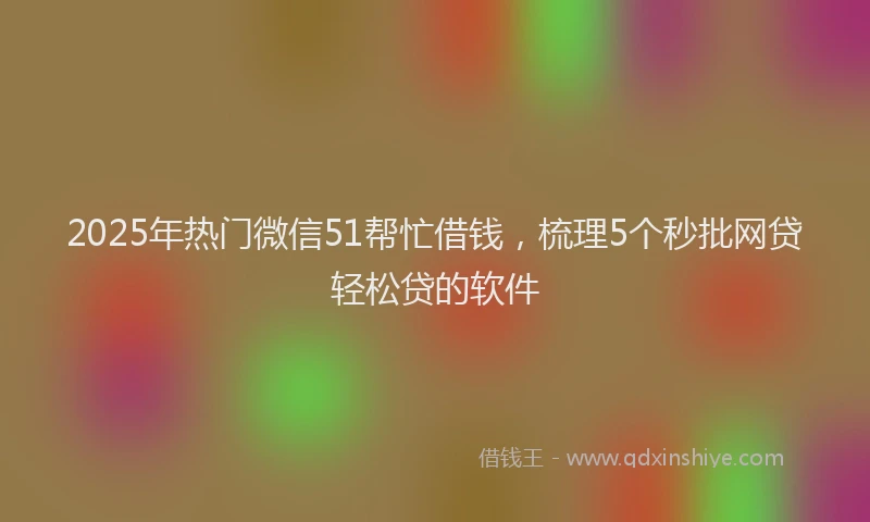 2025年热门微信51帮忙借钱，梳理5个秒批网贷轻松贷的软件