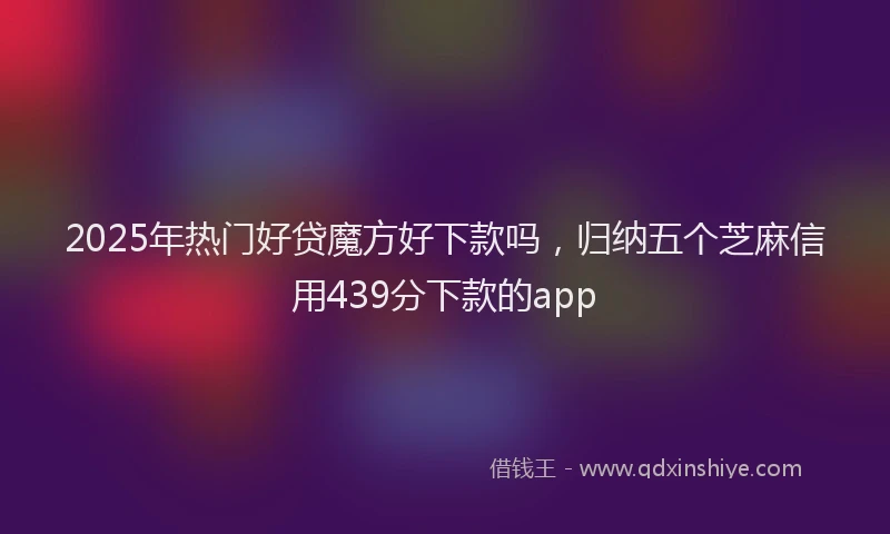 2025年热门好贷魔方好下款吗，归纳五个芝麻信用439分下款的app