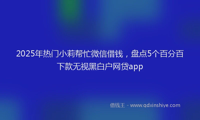 2025年热门小莉帮忙微信借钱，盘点5个百分百下款无视黑白户网贷app