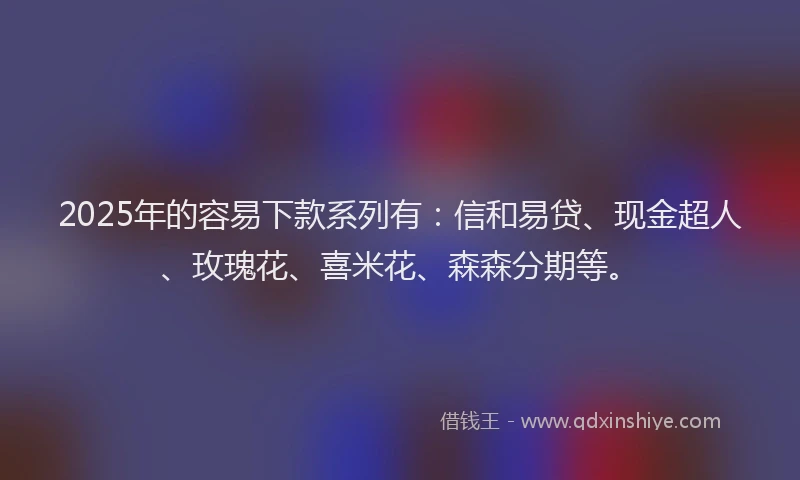2025年的容易下款系列有：信和易贷、现金超人、玫瑰花、喜米花、森森分期等。