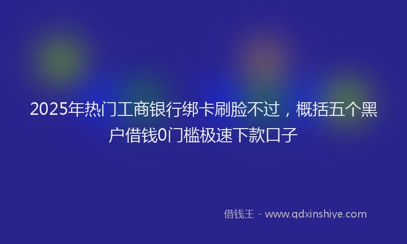 2025年热门工商银行绑卡刷脸不过，概括五个黑户借钱0门槛极速下款口子