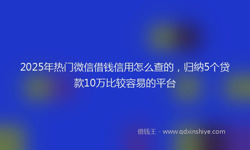 2025年热门微信借钱信用怎么查的，归纳5个贷款10万比较容易的平台