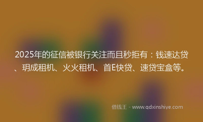 2025年的征信被银行关注而且秒拒有：钱速达贷、玥成租机、火火租机、首E快贷、速贷宝盒等。