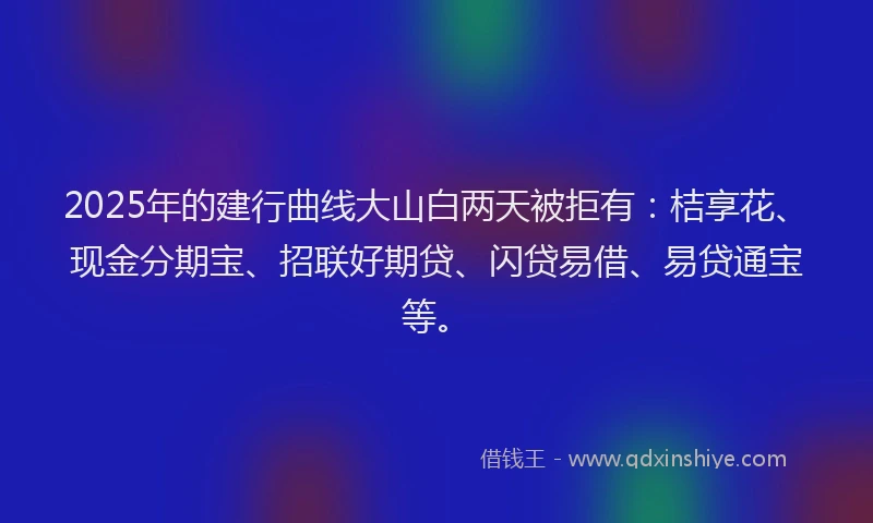2025年的建行曲线大山白两天被拒有：桔享花、现金分期宝、招联好期贷、闪贷易借、易贷通宝等。