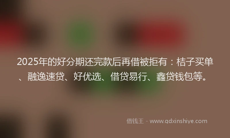 2025年的好分期还完款后再借被拒有：桔子买单、融逸速贷、好优选、借贷易行、鑫贷钱包等。