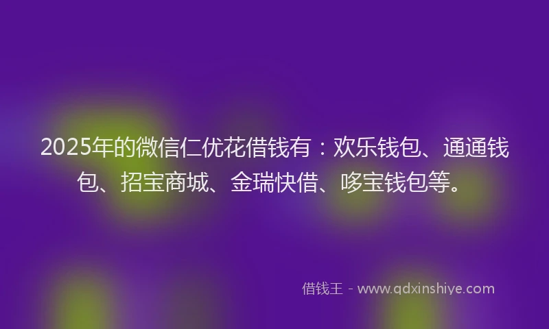 2025年的微信仁优花借钱有：欢乐钱包、通通钱包、招宝商城、金瑞快借、哆宝钱包等。
