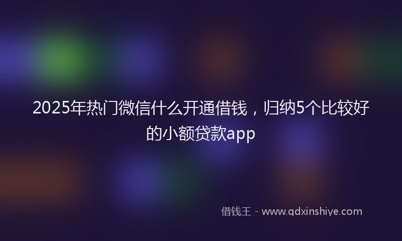 2025年热门微信什么开通借钱，归纳5个比较好的小额贷款app