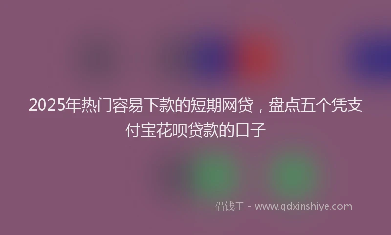 2025年热门容易下款的短期网贷，盘点五个凭支付宝花呗贷款的口子