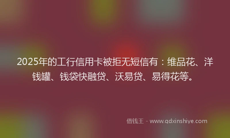 2025年的工行信用卡被拒无短信有：维品花、洋钱罐、钱袋快融贷、沃易贷、易得花等。